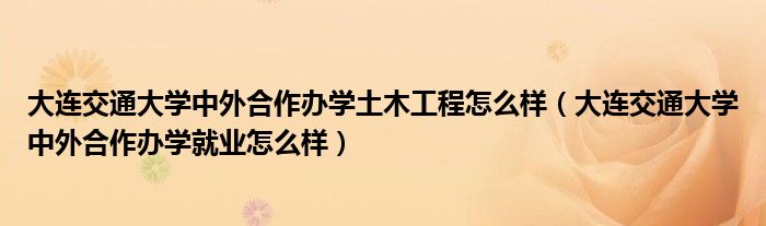 大连交通大学中外合作办学土木工程怎么样（大连交通大学中外合作办学就业怎么样）