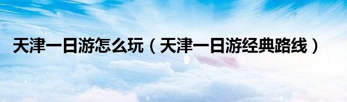 天津一日游怎么玩（天津一日游经典路线）