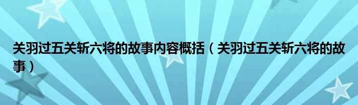 关羽过五关斩六将的故事内容概括（关羽过五关斩六将的故事）