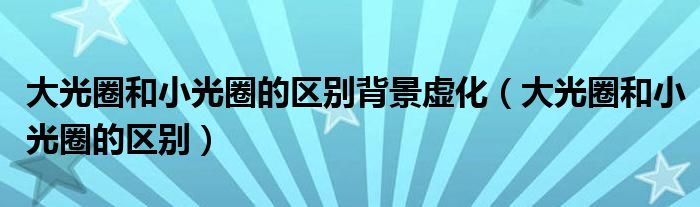 大光圈和小光圈的区别背景虚化（大光圈和小光圈的区别）