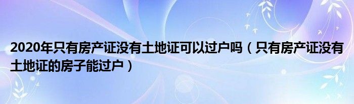 2020年只有房产证没有土地证可以过户吗（只有房产证没有土地证的房子能过户）