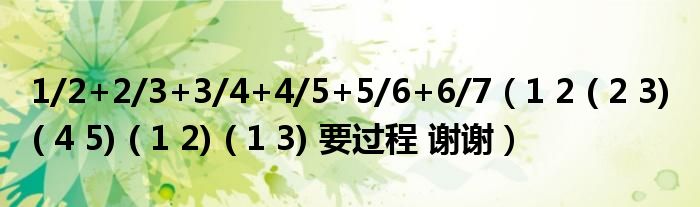 1/2+2/3+3/4+4/5+5/6+6/7（1 2 ( 2 3) ( 4 5) ( 1 2) ( 1 3) 要过程 谢谢）