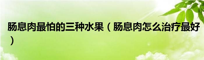 肠息肉最怕的三种水果（肠息肉怎么治疗最好）