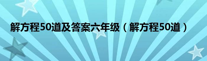 解方程50道及答案六年级（解方程50道）