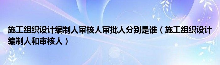 施工组织设计编制人审核人审批人分别是谁（施工组织设计编制人和审核人）