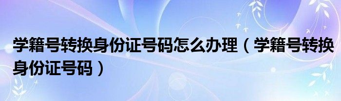 学籍号转换身份证号码怎么办理（学籍号转换身份证号码）