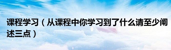 课程学习（从课程中你学习到了什么请至少阐述三点）