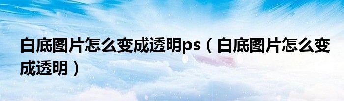 白底图片怎么变成透明ps（白底图片怎么变成透明）