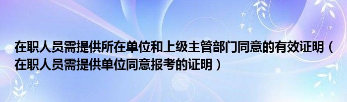 在职人员需提供所在单位和上级主管部门同意的有效证明（在职人员需提供单位同意报考的证明）