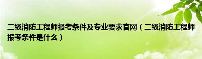 二级消防工程师报考条件及专业要求官网（二级消防工程师报考条件是什么）