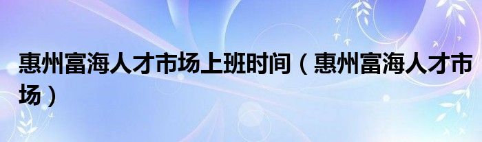 惠州富海人才市场上班时间（惠州富海人才市场）