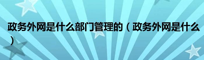 政务外网是什么部门管理的（政务外网是什么）