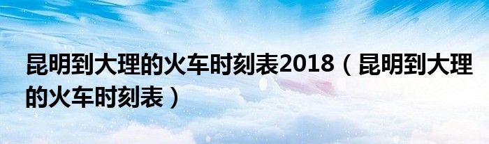 昆明到大理的火车时刻表2018（昆明到大理的火车时刻表）