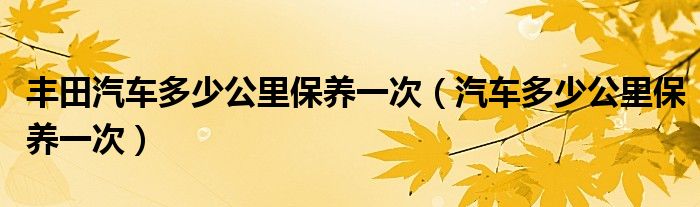 丰田汽车多少公里保养一次（汽车多少公里保养一次）