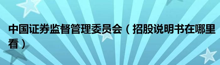 中国证券监督管理委员会（招股说明书在哪里看）