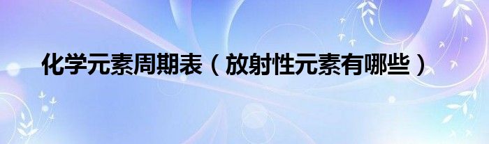 化学元素周期表（放射性元素有哪些）