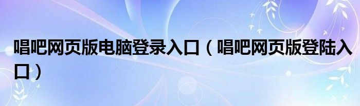 唱吧网页版电脑登录入口（唱吧网页版登陆入口）