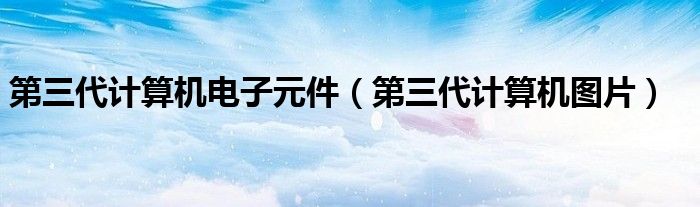 第三代计算机电子元件（第三代计算机图片）