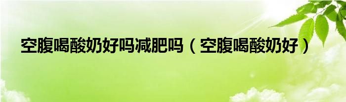 空腹喝酸奶好吗减肥吗（空腹喝酸奶好）