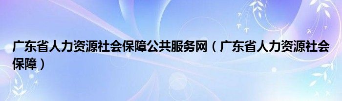 广东省人力资源社会保障公共服务网（广东省人力资源社会保障）