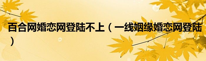 百合网婚恋网登陆不上（一线姻缘婚恋网登陆）