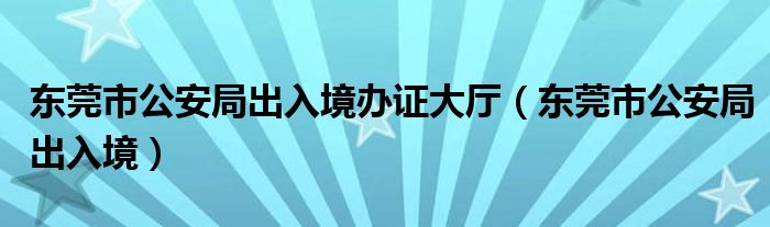 东莞市公安局出入境办证大厅（东莞市公安局出入境）