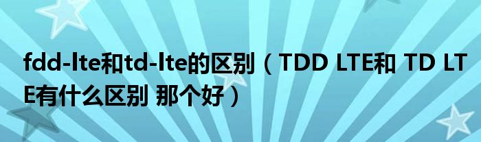 fdd-lte和td-lte的区别（TDD LTE和 TD LTE有什么区别 那个好）