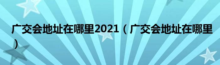 广交会地址在哪里2021（广交会地址在哪里）