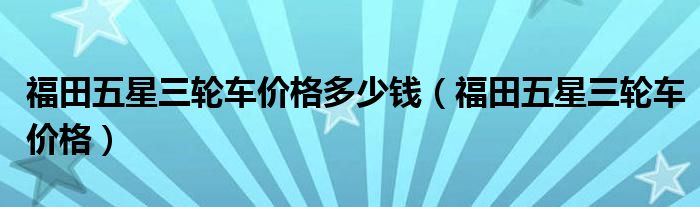 福田五星三轮车价格多少钱（福田五星三轮车价格）