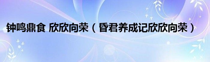 钟鸣鼎食 欣欣向荣（昏君养成记欣欣向荣）