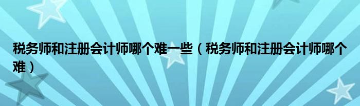 税务师和注册会计师哪个难一些（税务师和注册会计师哪个难）