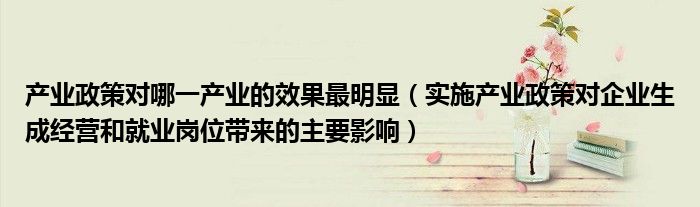 产业政策对哪一产业的效果最明显（实施产业政策对企业生成经营和就业岗位带来的主要影响）