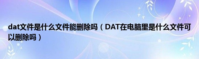 dat文件是什么文件能删除吗（DAT在电脑里是什么文件可以删除吗）