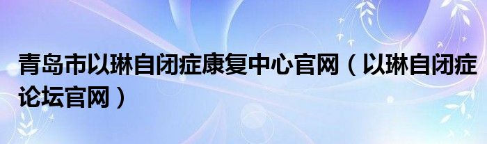 青岛市以琳自闭症康复中心官网（以琳自闭症论坛官网）