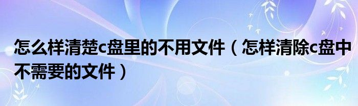 怎么样清楚c盘里的不用文件（怎样清除c盘中不需要的文件）