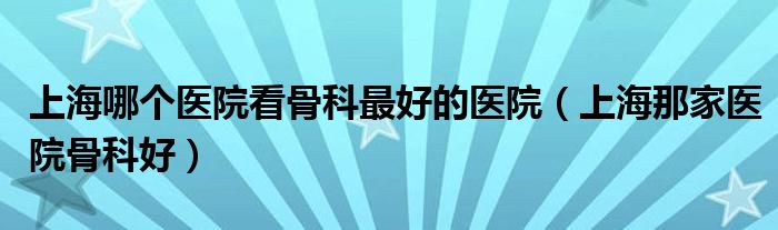 上海哪个医院看骨科最好的医院（上海那家医院骨科好）