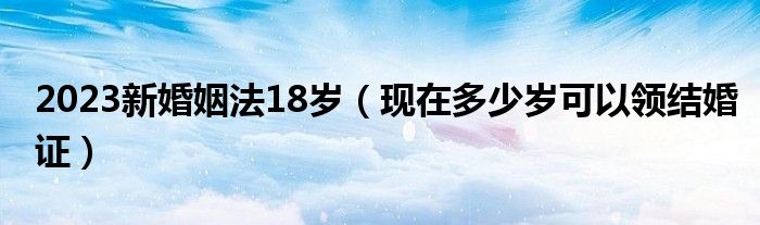 2023新婚姻法18岁（现在多少岁可以领结婚证）