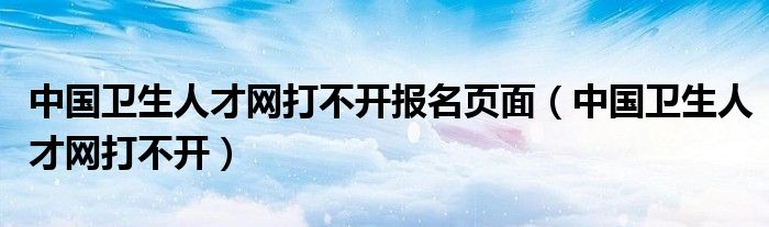 中国卫生人才网打不开报名页面（中国卫生人才网打不开）