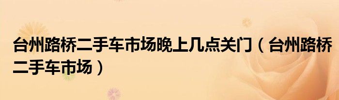 台州路桥二手车市场晚上几点关门（台州路桥二手车市场）