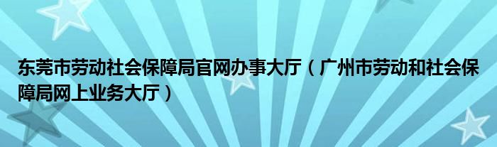 东莞市劳动社会保障局官网办事大厅（广州市劳动和社会保障局网上业务大厅）