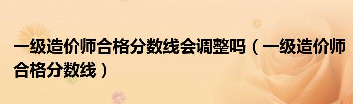 一级造价师合格分数线会调整吗（一级造价师合格分数线）