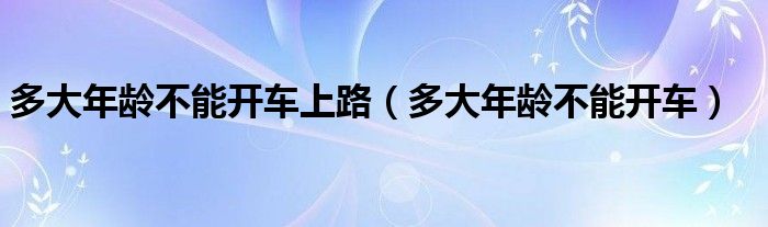 多大年龄不能开车上路（多大年龄不能开车）