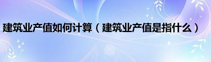 建筑业产值如何计算（建筑业产值是指什么）