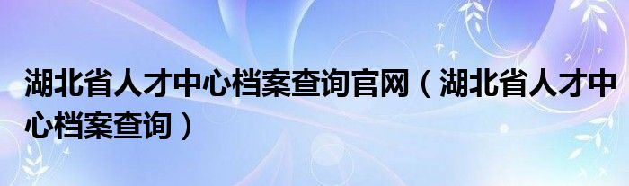 湖北省人才中心档案查询官网（湖北省人才中心档案查询）