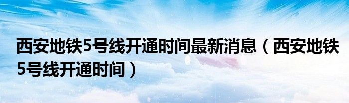 西安地铁5号线开通时间最新消息（西安地铁5号线开通时间）