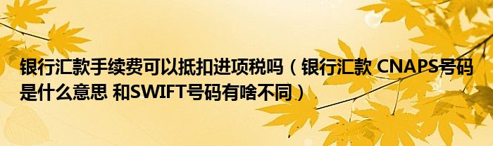 银行汇款手续费可以抵扣进项税吗（银行汇款 CNAPS号码是什么意思 和SWIFT号码有啥不同）