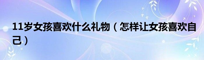 11岁女孩喜欢什么礼物（怎样让女孩喜欢自己）