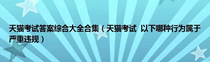 天猫考试答案综合大全合集（天猫考试  以下哪种行为属于严重违规）