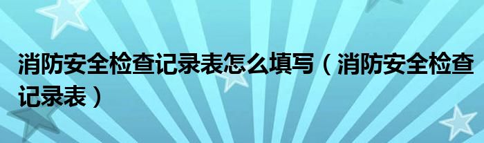 消防安全检查记录表怎么填写（消防安全检查记录表）