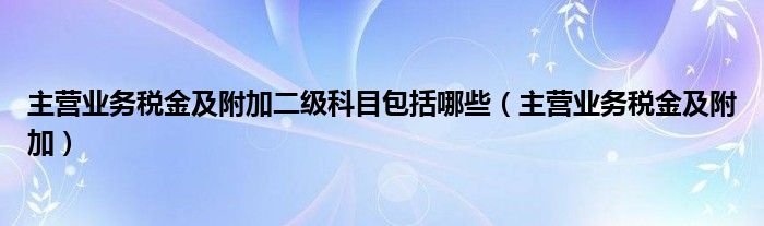 主营业务税金及附加二级科目包括哪些（主营业务税金及附加）